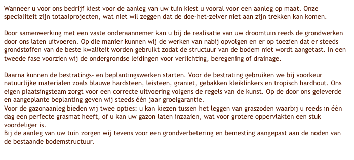 Wanneer u voor ons bedrijf kiest voor de aanleg van uw tuin kiest u vooral voor een aanleg op maat. Onze specialiteit zijn totaalprojecten, wat niet wil zeggen dat de doe-het-zelver niet aan zijn trekken kan komen.Door samenwerking met een vaste onderaannemer kan u bij de realisatie van uw droomtuin reeds de grondwerken door ons laten uitvoeren. Op die manier kunnen wij de werken van nabij opvolgen en er op toezien dat er steeds grondstoffen van de beste kwaliteit worden gebruikt zodat de structuur van de bodem niet wordt aangetast. In een tweede fase voorzien wij de ondergrondse leidingen voor verlichting, beregening of drainage.Daarna kunnen de bestratings- en beplantingswerken starten. Voor de bestrating gebruiken we bij voorkeur natuurlijke materialen zoals blauwe hardsteen, leisteen, graniet, gebakken kleiklinkers en tropisch hardhout. Ons eigen plaatsingsteam zorgt voor een correcte uitvoering volgens de regels van de kunst. Op de door ons geleverde en aangeplante beplanting geven wij steeds één jaar groeigarantie.Voor de gazonaanleg bieden wij twee opties: u kan kiezen tussen het leggen van graszoden waarbij u reeds in één dag een perfecte grasmat heeft, of u kan uw gazon laten inzaaien, wat voor grotere oppervlakten een stuk voordeliger is.Bij de aanleg van uw tuin zorgen wij tevens voor een grondverbetering en bemesting aangepast aan de noden van de bestaande bodemstructuur.