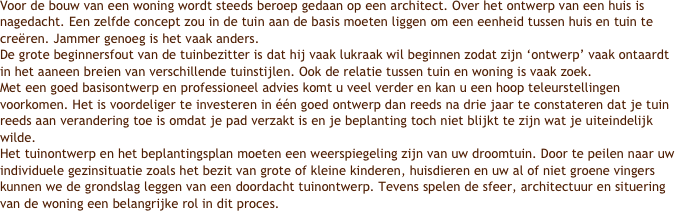 Voor de bouw van een woning wordt steeds beroep gedaan op een architect. Over het ontwerp van een huis is nagedacht. Een zelfde concept zou in de tuin aan de basis moeten liggen om een eenheid tussen huis en tuin te creëren. Jammer genoeg is het vaak anders.De grote beginnersfout van de tuinbezitter is dat hij vaak lukraak wil beginnen zodat zijn ‘ontwerp’ vaak ontaardt in het aaneen breien van verschillende tuinstijlen. Ook de relatie tussen tuin en woning is vaak zoek.Met een goed basisontwerp en professioneel advies komt u veel verder en kan u een hoop teleurstellingen voorkomen. Het is voordeliger te investeren in één goed ontwerp dan reeds na drie jaar te constateren dat je tuin reeds aan verandering toe is omdat je pad verzakt is en je beplanting toch niet blijkt te zijn wat je uiteindelijk wilde.Het tuinontwerp en het beplantingsplan moeten een weerspiegeling zijn van uw droomtuin. Door te peilen naar uw individuele gezinsituatie zoals het bezit van grote of kleine kinderen, huisdieren en uw al of niet groene vingers kunnen we de grondslag leggen van een doordacht tuinontwerp. Tevens spelen de sfeer, architectuur en situering van de woning een belangrijke rol in dit proces.